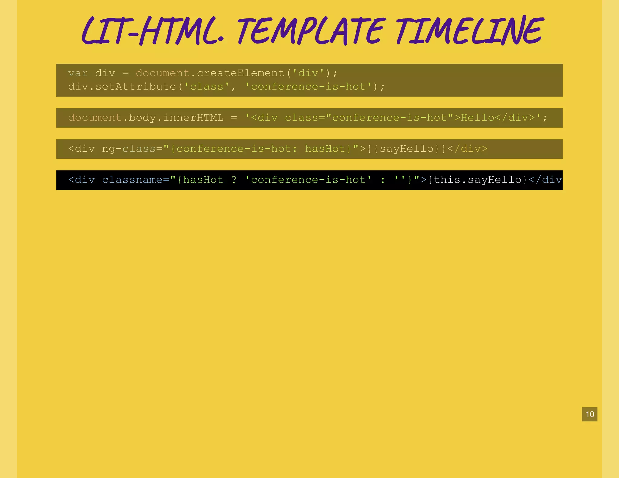 LI -H L. TE L TI NELI -H L. TE L TI NE
var div = document.createElement('div');
div.setAttribute('class', 'conference-is-hot');
document.body.innerHTML = '<div class="conference-is-hot">Hello</div>';
<div ng-class="{conference-is-hot: hasHot}">{{sayHello}}</div>
<div classname="{hasHot ? 'conference-is-hot' : ''}">{this.sayHello}</div
10
 
