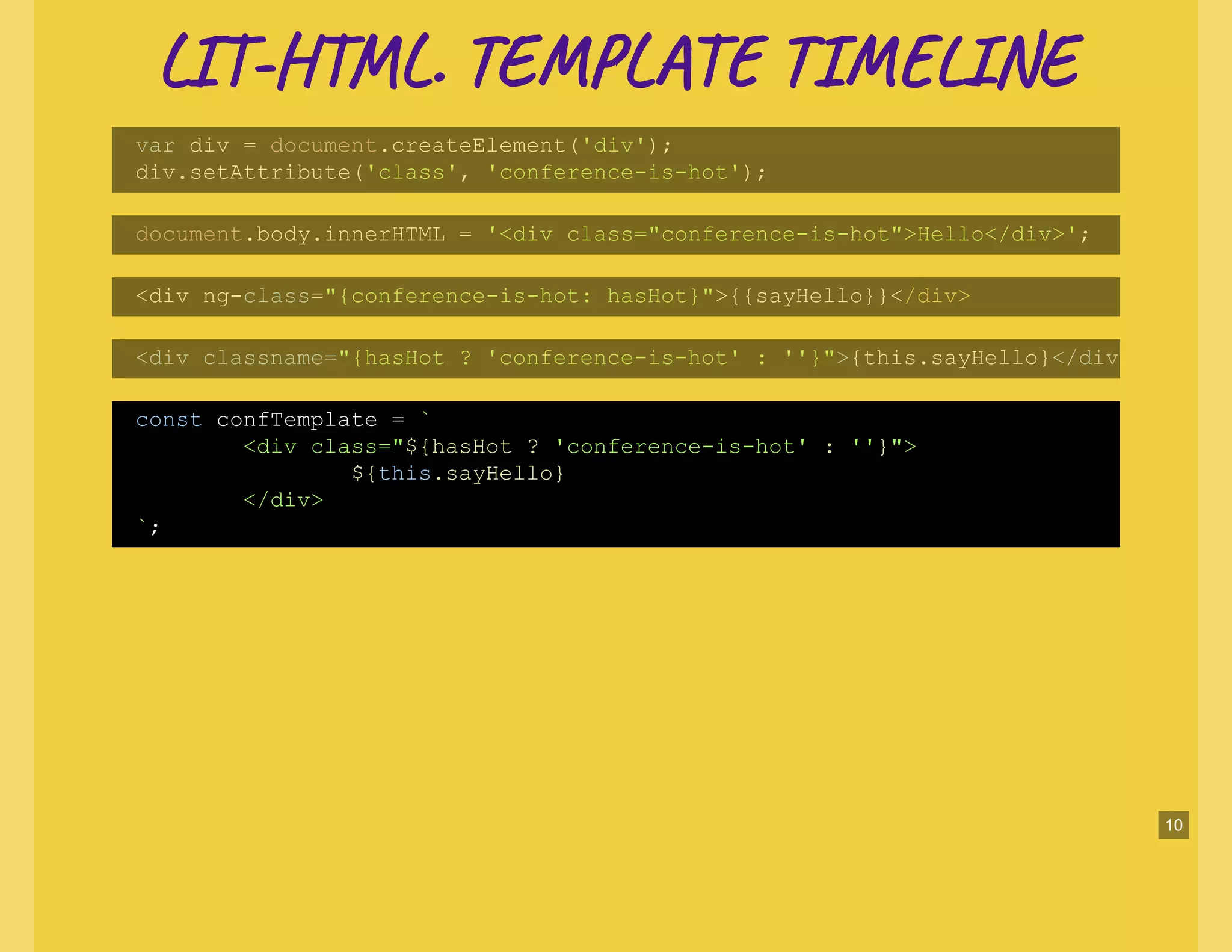 LI -H L. TE L TI NELI -H L. TE L TI NE
var div = document.createElement('div');
div.setAttribute('class', 'conference-is-hot');
document.body.innerHTML = '<div class="conference-is-hot">Hello</div>';
<div ng-class="{conference-is-hot: hasHot}">{{sayHello}}</div>
<div classname="{hasHot ? 'conference-is-hot' : ''}">{this.sayHello}</div
const confTemplate = `
<div class="${hasHot ? 'conference-is-hot' : ''}">
${this.sayHello}
</div>
`;
10
 