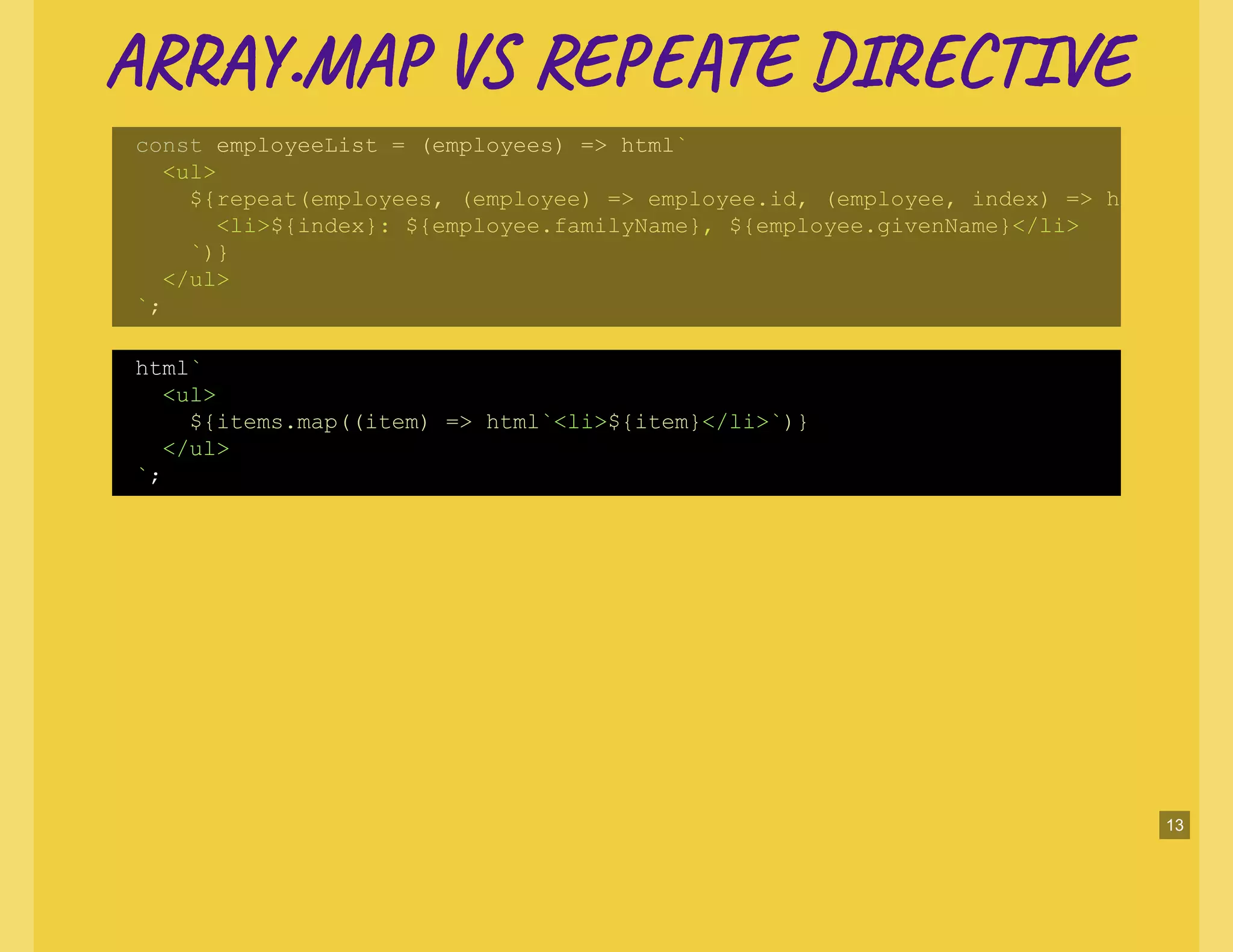 AR .MA V RE E DI T EAR .MA V RE E DI T E
const employeeList = (employees) => html`
<ul>
${repeat(employees, (employee) => employee.id, (employee, index) => h
<li>${index}: ${employee.familyName}, ${employee.givenName}</li>
`)}
</ul>
`;
html`
<ul>
${items.map((item) => html`<li>${item}</li>`)}
</ul>
`;
13
 