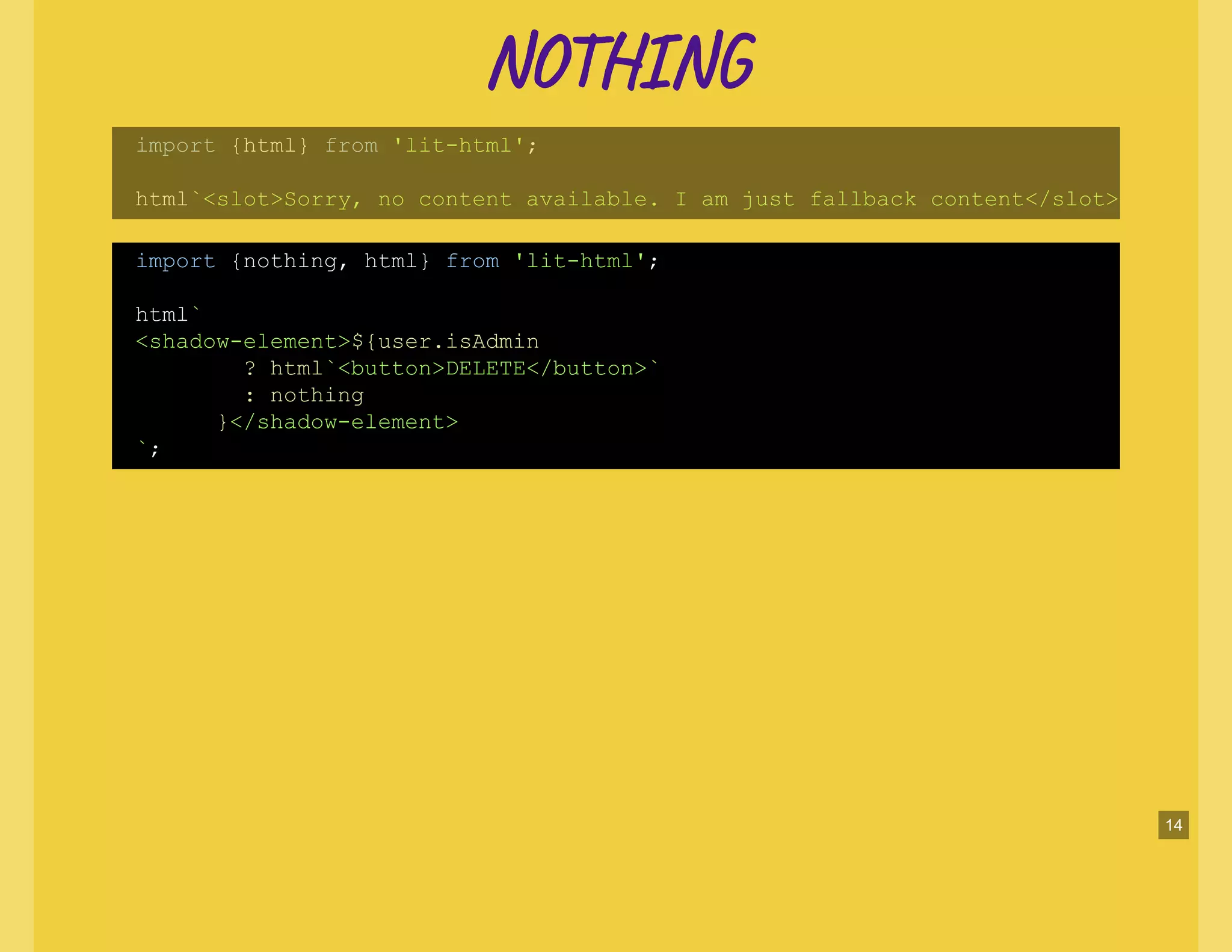 NO NNO N
import {html} from 'lit-html';
html`<slot>Sorry, no content available. I am just fallback content</slot>
import {nothing, html} from 'lit-html';
html`
<shadow-element>${user.isAdmin
? html`<button>DELETE</button>`
: nothing
}</shadow-element>
`;
14
 