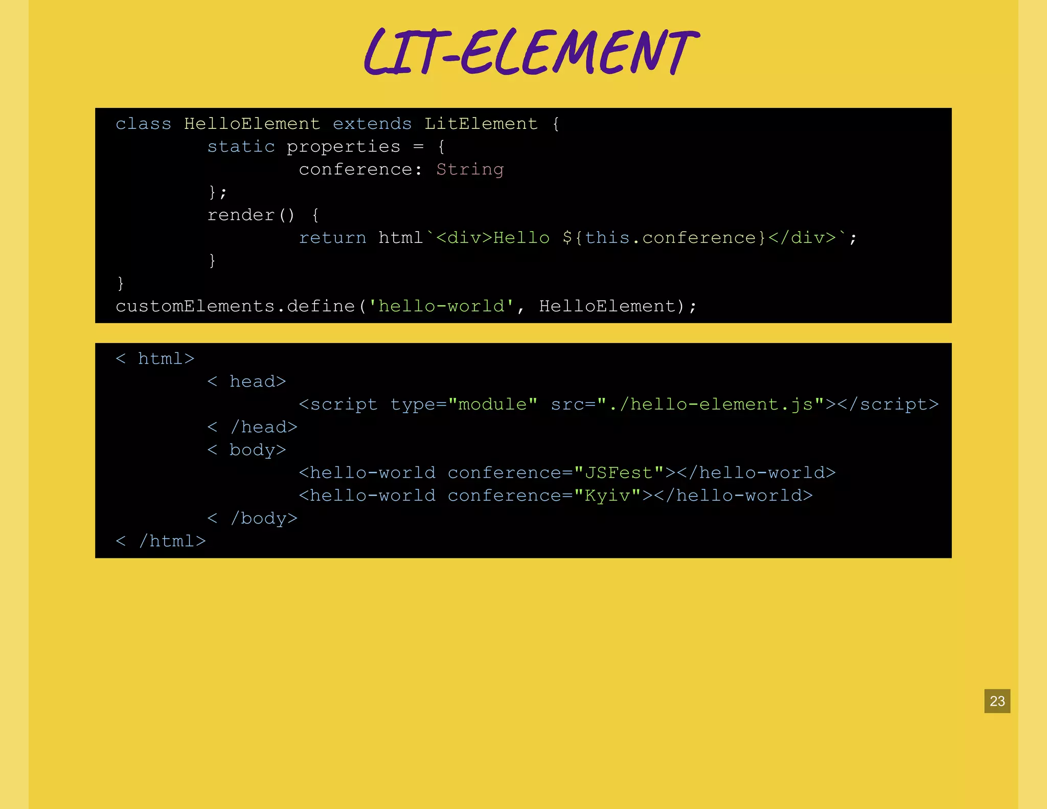 LI -EL TLI -EL T
class HelloElement extends LitElement {
static properties = {
conference: String
};
render() {
return html`<div>Hello ${this.conference}</div>`;
}
}
customElements.define('hello-world', HelloElement);
< html>
< head>
<script type="module" src="./hello-element.js"></script>
< /head>
< body>
<hello-world conference="JSFest"></hello-world>
<hello-world conference="Kyiv"></hello-world>
< /body>
< /html>
23
 