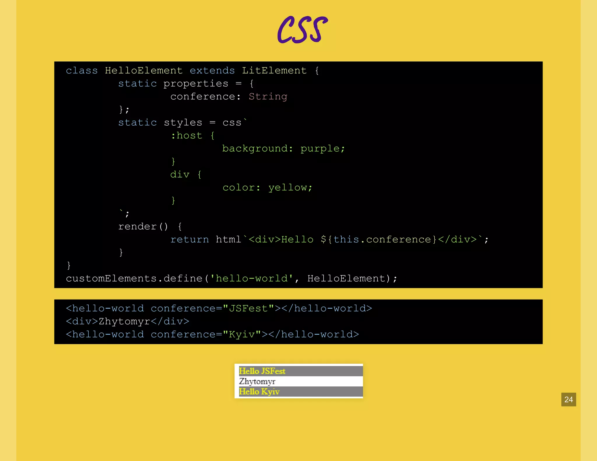 CC
class HelloElement extends LitElement {
static properties = {
conference: String
};
static styles = css`
:host {
background: purple;
}
div {
color: yellow;
}
`;
render() {
return html`<div>Hello ${this.conference}</div>`;
}
}
customElements.define('hello-world', HelloElement);
<hello-world conference="JSFest"></hello-world>
<div>Zhytomyr</div>
<hello-world conference="Kyiv"></hello-world>
24
 