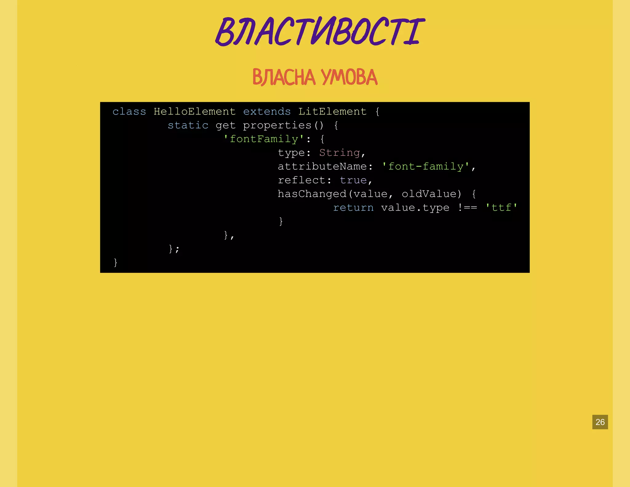 В А Т ТІВ А Т ТІ
ВЛАСНА УМОВАВЛАСНА УМОВА
class HelloElement extends LitElement {
static get properties() {
'fontFamily': {
type: String,
attributeName: 'font-family',
reflect: true,
hasChanged(value, oldValue) {
return value.type !== 'ttf'
}
},
};
}
26
 