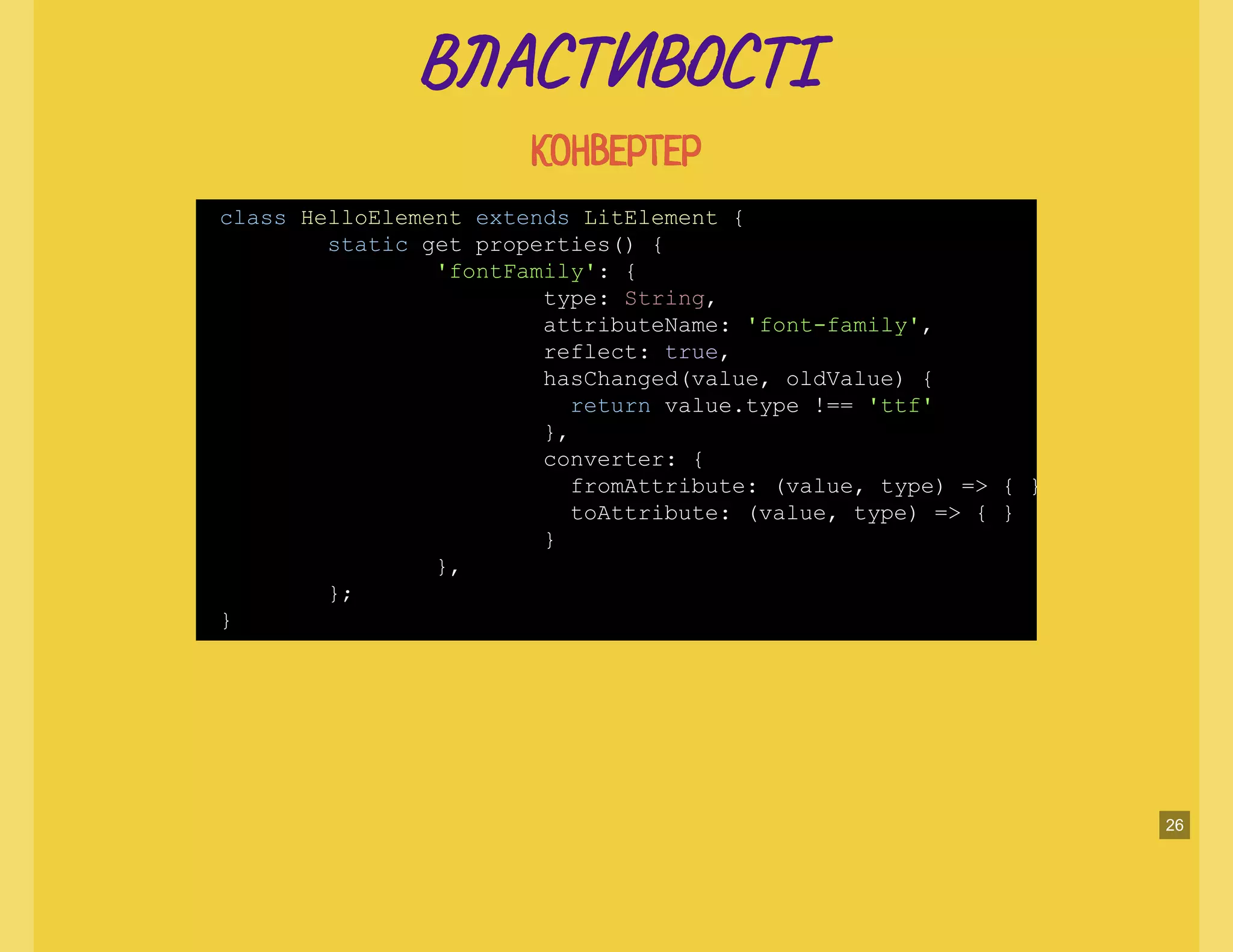 В А Т ТІВ А Т ТІ
КОНВЕРТЕРКОНВЕРТЕР
class HelloElement extends LitElement {
static get properties() {
'fontFamily': {
type: String,
attributeName: 'font-family',
reflect: true,
hasChanged(value, oldValue) {
return value.type !== 'ttf'
},
converter: {
fromAttribute: (value, type) => { }
toAttribute: (value, type) => { }
}
},
};
}
26
 
