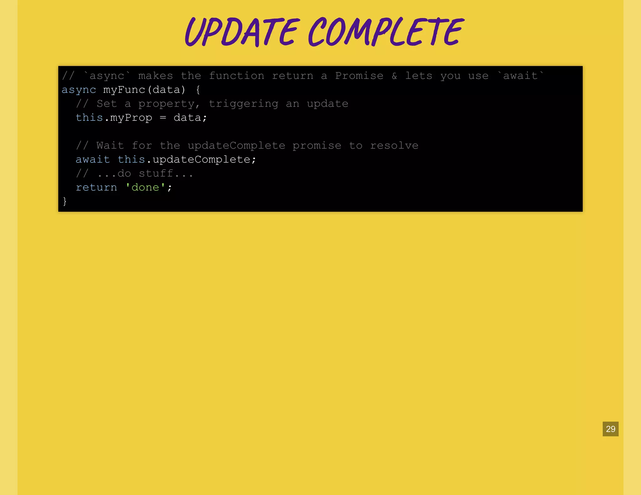 UP CO LUP CO L
// `async` makes the function return a Promise & lets you use `await`
async myFunc(data) {
// Set a property, triggering an update
this.myProp = data;
// Wait for the updateComplete promise to resolve
await this.updateComplete;
// ...do stuff...
return 'done';
}
29
 
