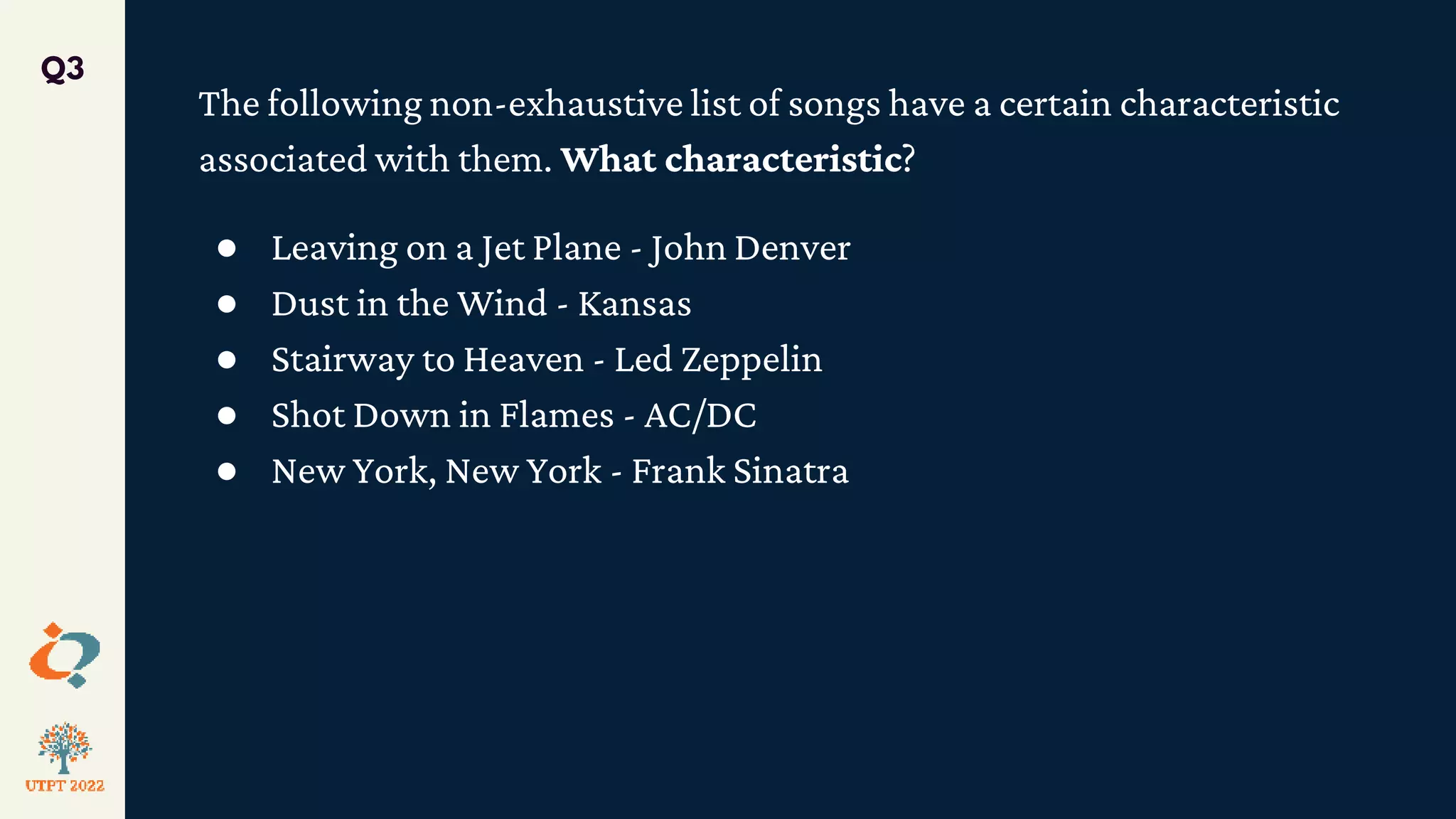 The following non-exhaustive list of songs have a certain characteristic
associated with them. What characteristic?
● Leaving on a Jet Plane - John Denver
● Dust in the Wind - Kansas
● Stairway to Heaven - Led Zeppelin
● Shot Down in Flames - AC/DC
● New York, New York - Frank Sinatra
Q3
 