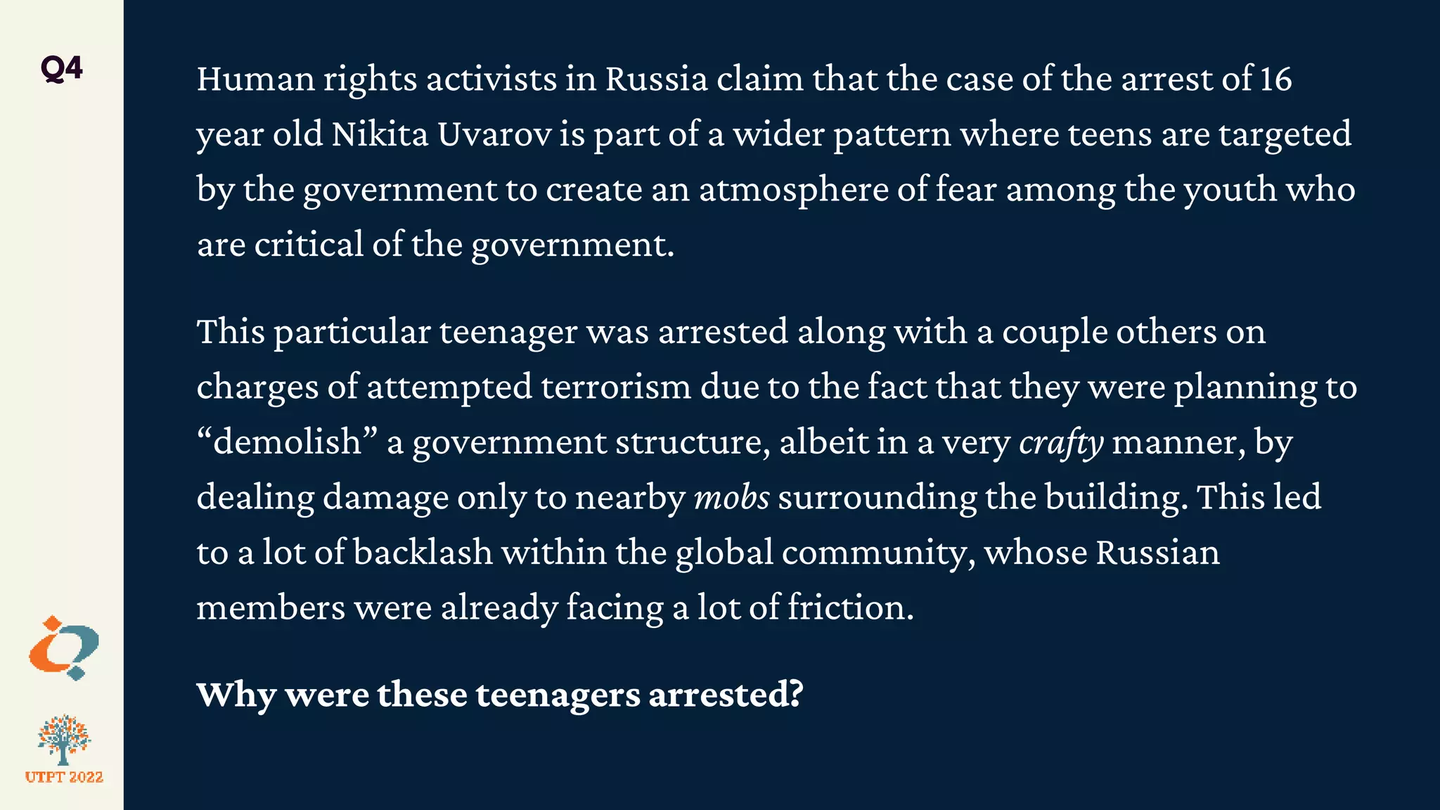 Human rights activists in Russia claim that the case of the arrest of 16
year old Nikita Uvarov is part of a wider pattern where teens are targeted
by the government to create an atmosphere of fear among the youth who
are critical of the government.
This particular teenager was arrested along with a couple others on
charges of attempted terrorism due to the fact that they were planning to
“demolish” a government structure, albeit in a very crafty manner, by
dealing damage only to nearby mobs surrounding the building. This led
to a lot of backlash within the global community, whose Russian
members were already facing a lot of friction.
Why were these teenagers arrested?
Q4
 
