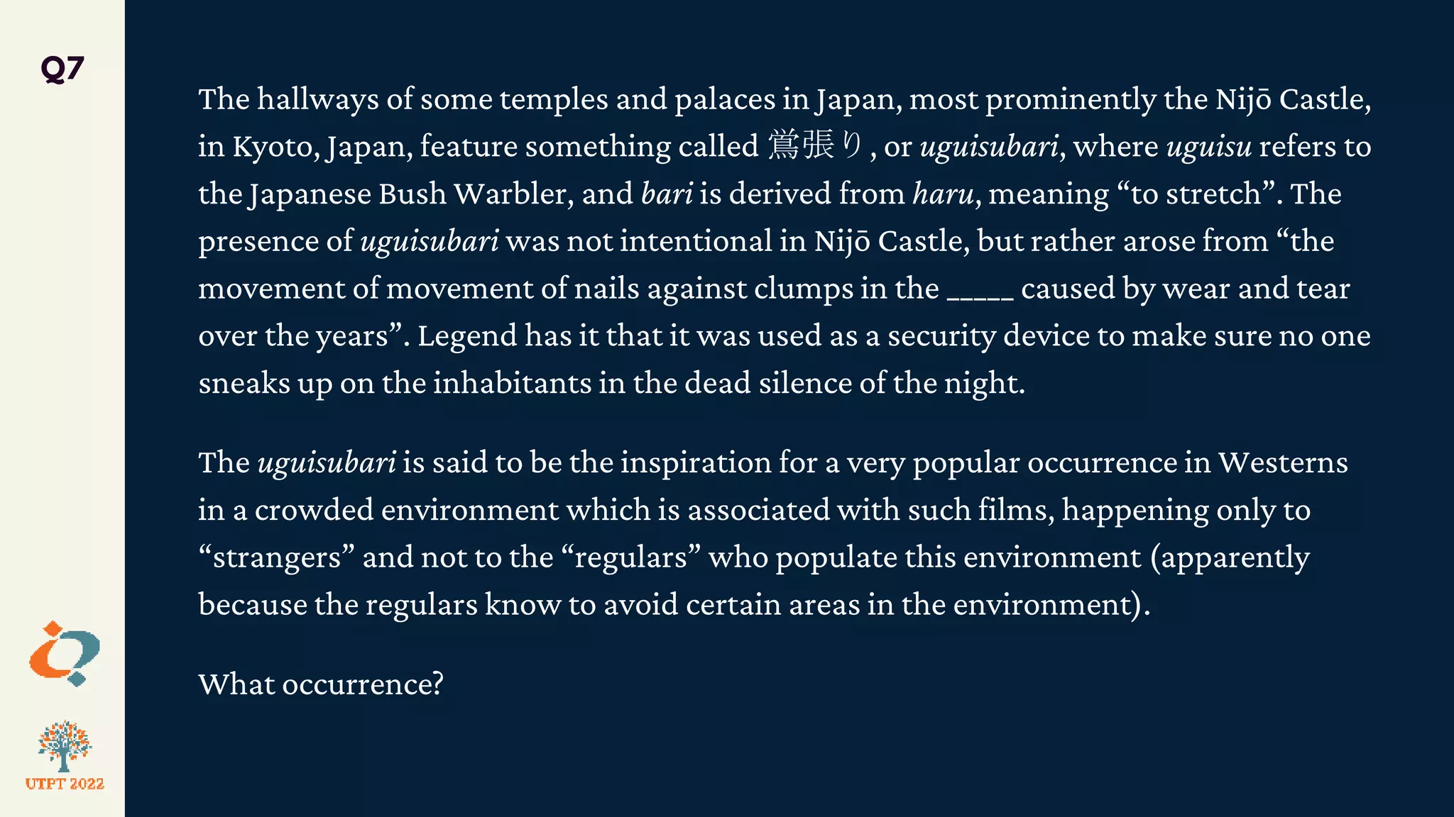 The hallways of some temples and palaces in Japan, most prominently the Nijō Castle,
in Kyoto, Japan, feature something called 鴬張り, or uguisubari, where uguisu refers to
the Japanese Bush Warbler, and bari is derived from haru, meaning “to stretch”. The
presence of uguisubari was not intentional in Nijō Castle, but rather arose from “the
movement of movement of nails against clumps in the _____ caused by wear and tear
over the years”. Legend has it that it was used as a security device to make sure no one
sneaks up on the inhabitants in the dead silence of the night.
The uguisubari is said to be the inspiration for a very popular occurrence in Westerns
in a crowded environment which is associated with such films, happening only to
“strangers” and not to the “regulars” who populate this environment (apparently
because the regulars know to avoid certain areas in the environment).
What occurrence?
Q7
 