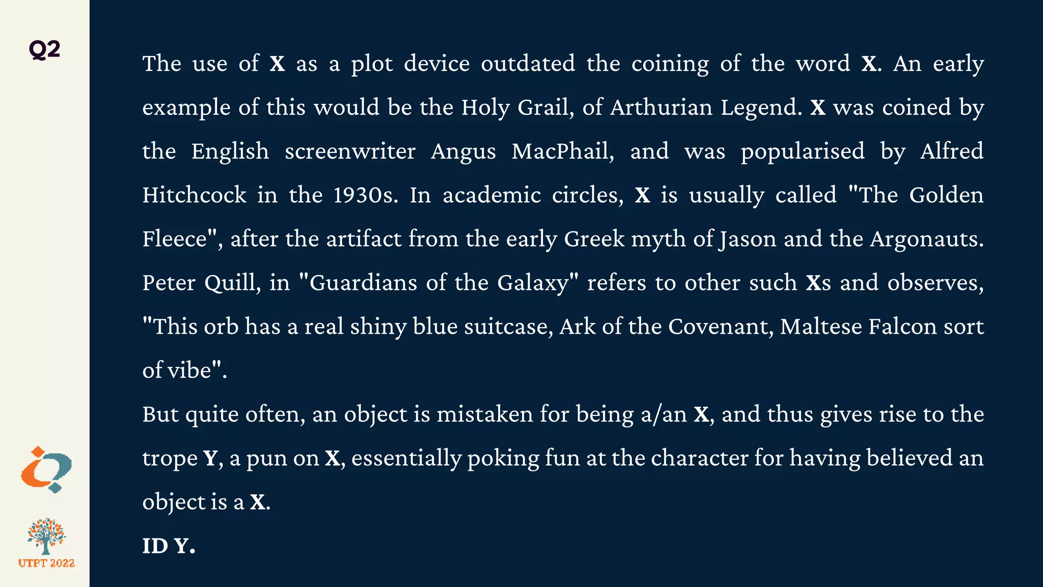 The use of X as a plot device outdated the coining of the word X. An early
example of this would be the Holy Grail, of Arthurian Legend. X was coined by
the English screenwriter Angus MacPhail, and was popularised by Alfred
Hitchcock in the 1930s. In academic circles, X is usually called "The Golden
Fleece", after the artifact from the early Greek myth of Jason and the Argonauts.
Peter Quill, in "Guardians of the Galaxy" refers to other such Xs and observes,
"This orb has a real shiny blue suitcase, Ark of the Covenant, Maltese Falcon sort
of vibe".
But quite often, an object is mistaken for being a/an X, and thus gives rise to the
trope Y, a pun on X, essentially poking fun at the character for having believed an
object is a X.
ID Y.
Q2
 