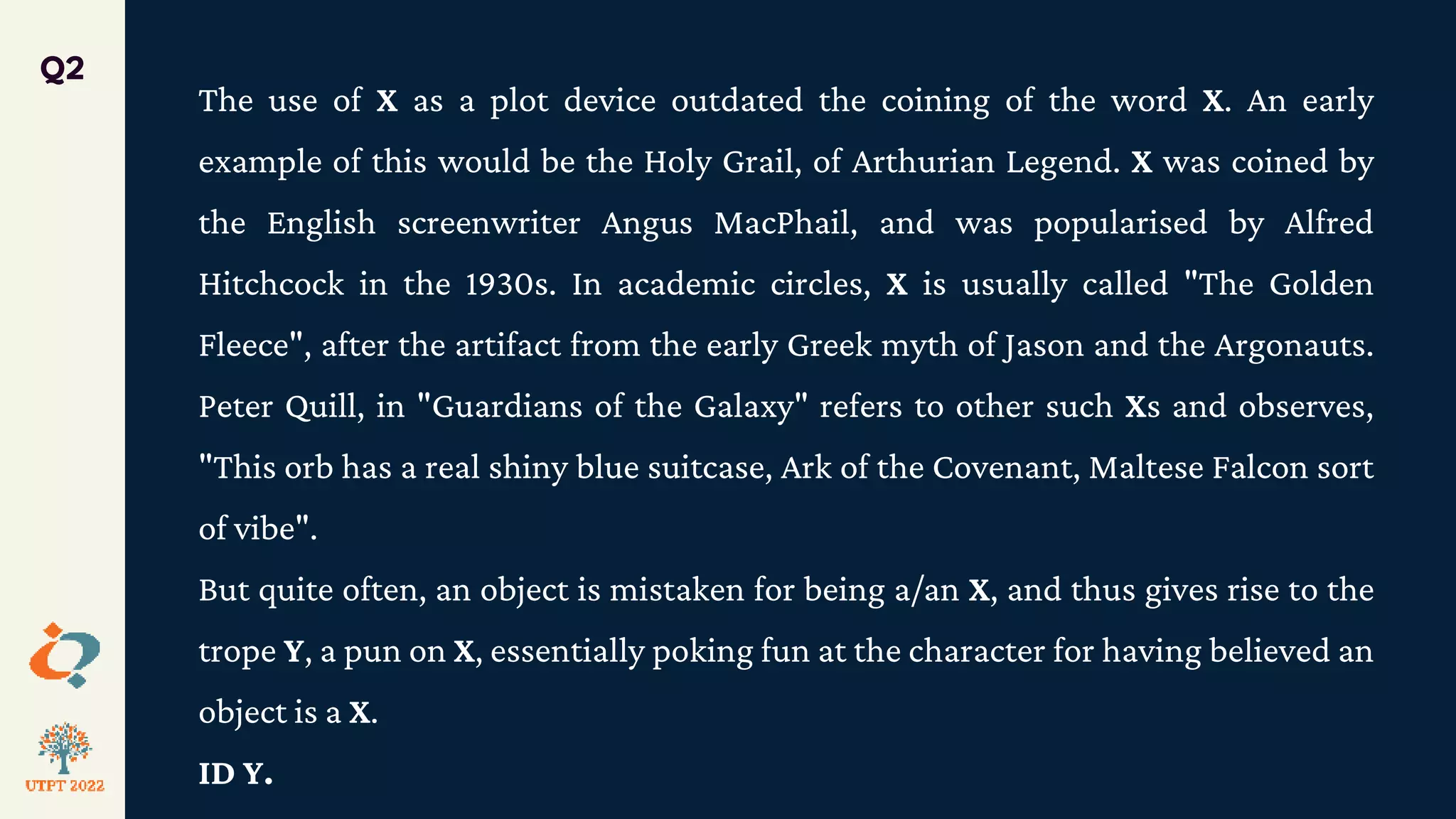 The use of X as a plot device outdated the coining of the word X. An early
example of this would be the Holy Grail, of Arthurian Legend. X was coined by
the English screenwriter Angus MacPhail, and was popularised by Alfred
Hitchcock in the 1930s. In academic circles, X is usually called "The Golden
Fleece", after the artifact from the early Greek myth of Jason and the Argonauts.
Peter Quill, in "Guardians of the Galaxy" refers to other such Xs and observes,
"This orb has a real shiny blue suitcase, Ark of the Covenant, Maltese Falcon sort
of vibe".
But quite often, an object is mistaken for being a/an X, and thus gives rise to the
trope Y, a pun on X, essentially poking fun at the character for having believed an
object is a X.
ID Y.
Q2
 