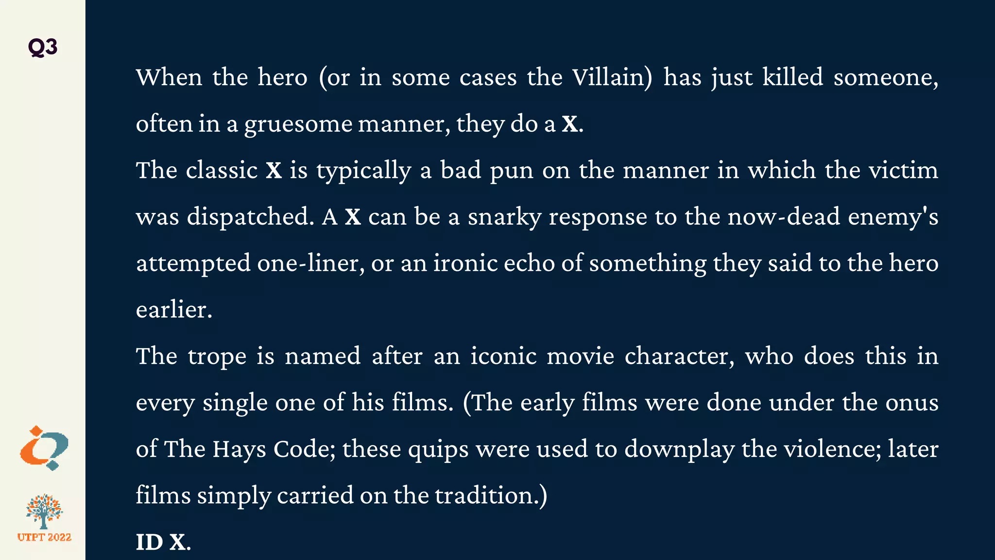 When the hero (or in some cases the Villain) has just killed someone,
often in a gruesome manner, they do a X.
The classic X is typically a bad pun on the manner in which the victim
was dispatched. A X can be a snarky response to the now-dead enemy's
attempted one-liner, or an ironic echo of something they said to the hero
earlier.
The trope is named after an iconic movie character, who does this in
every single one of his films. (The early films were done under the onus
of The Hays Code; these quips were used to downplay the violence; later
films simply carried on the tradition.)
ID X.
Q3
 