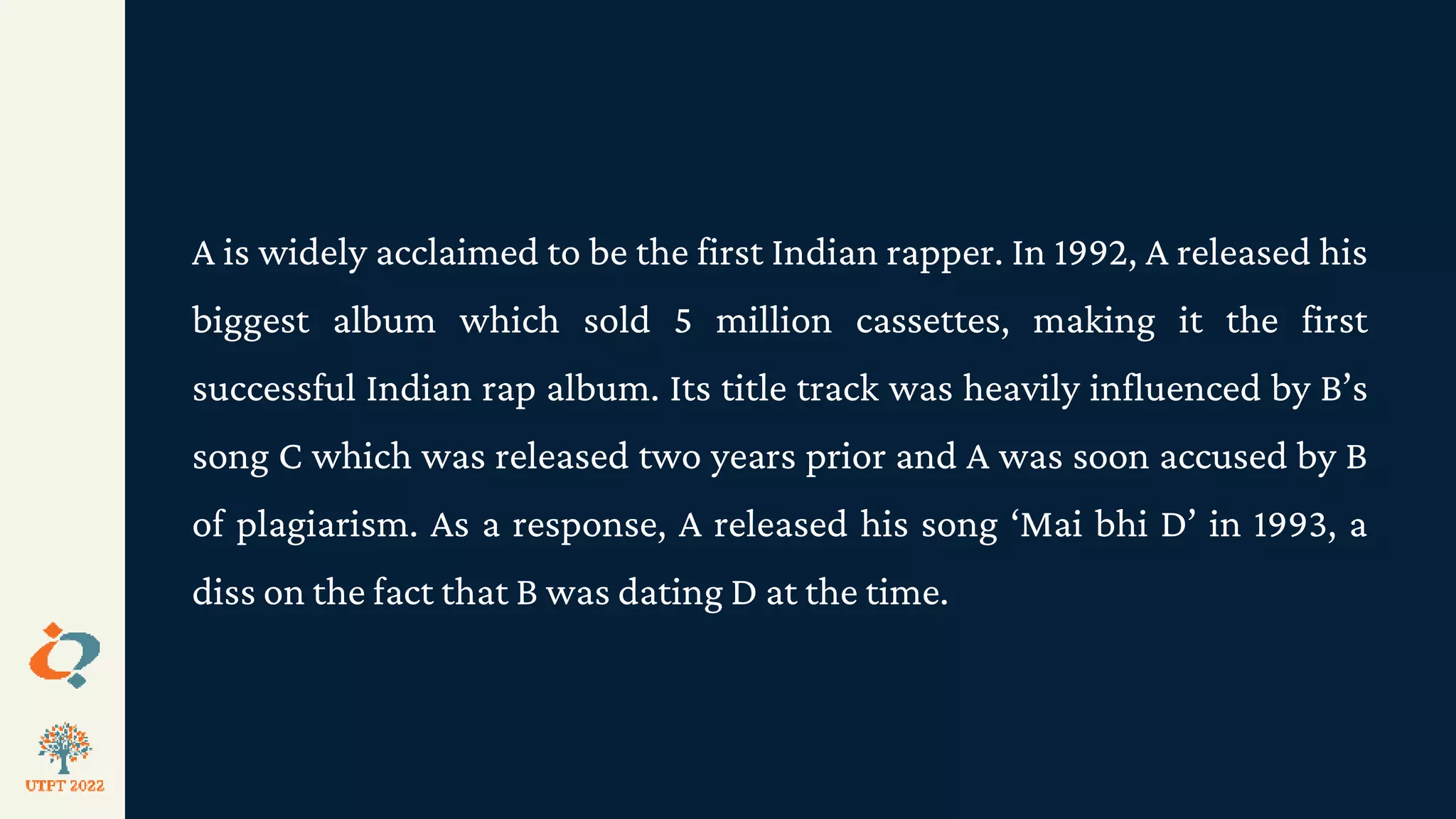 A is widely acclaimed to be the first Indian rapper. In 1992, A released his
biggest album which sold 5 million cassettes, making it the first
successful Indian rap album. Its title track was heavily influenced by B’s
song C which was released two years prior and A was soon accused by B
of plagiarism. As a response, A released his song ‘Mai bhi D’ in 1993, a
diss on the fact that B was dating D at the time.
 
