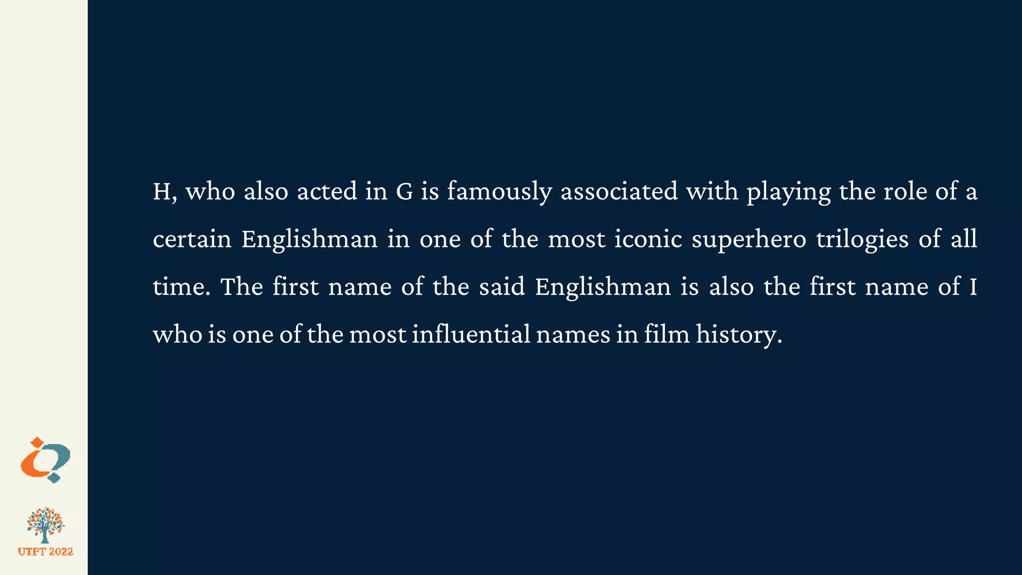 H, who also acted in G is famously associated with playing the role of a
certain Englishman in one of the most iconic superhero trilogies of all
time. The first name of the said Englishman is also the first name of I
who is one of the most influential names in film history.
 