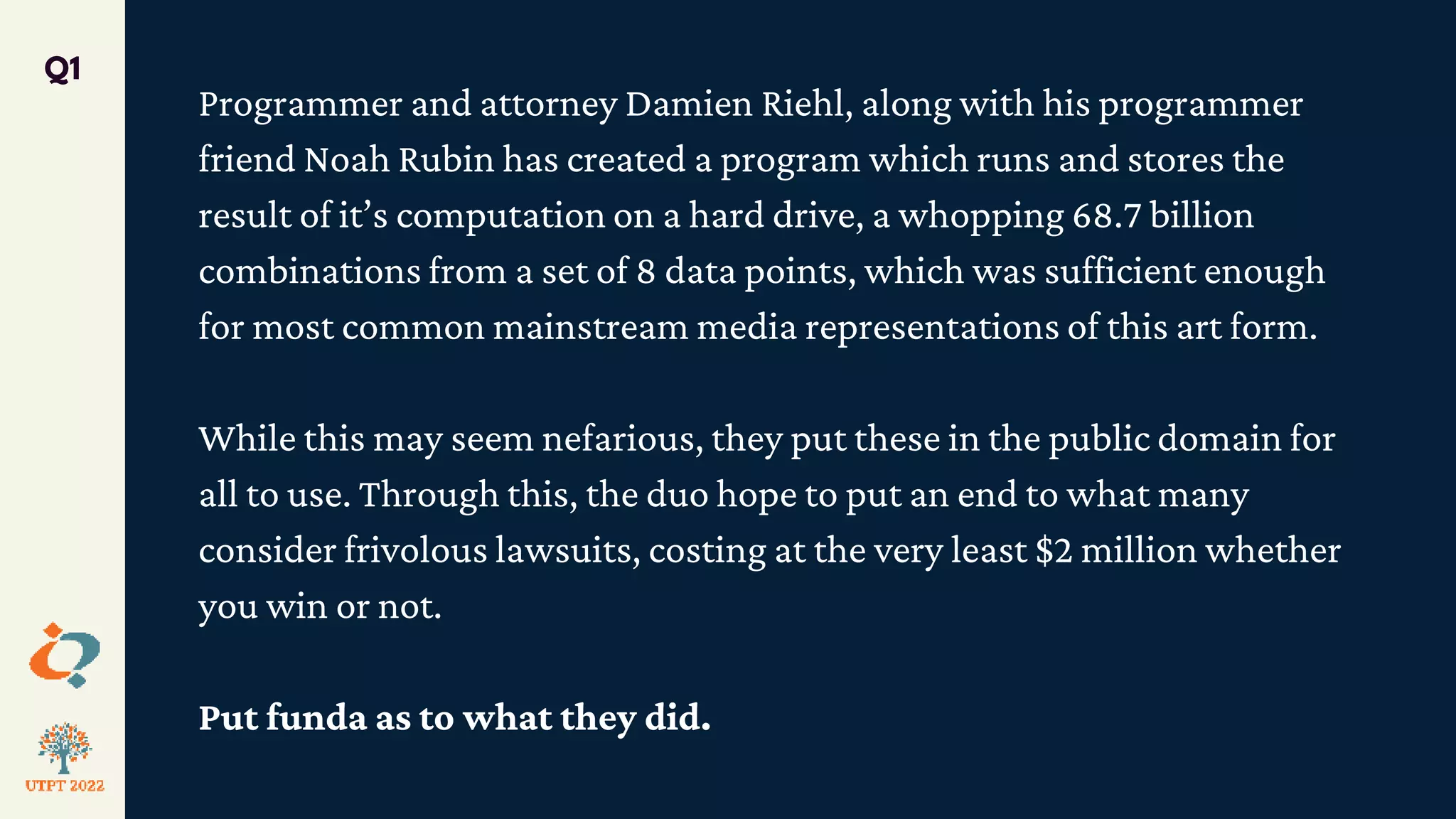 Programmer and attorney Damien Riehl, along with his programmer
friend Noah Rubin has created a program which runs and stores the
result of it’s computation on a hard drive, a whopping 68.7 billion
combinations from a set of 8 data points, which was sufficient enough
for most common mainstream media representations of this art form.
While this may seem nefarious, they put these in the public domain for
all to use. Through this, the duo hope to put an end to what many
consider frivolous lawsuits, costing at the very least $2 million whether
you win or not.
Put funda as to what they did.
Q1
 
