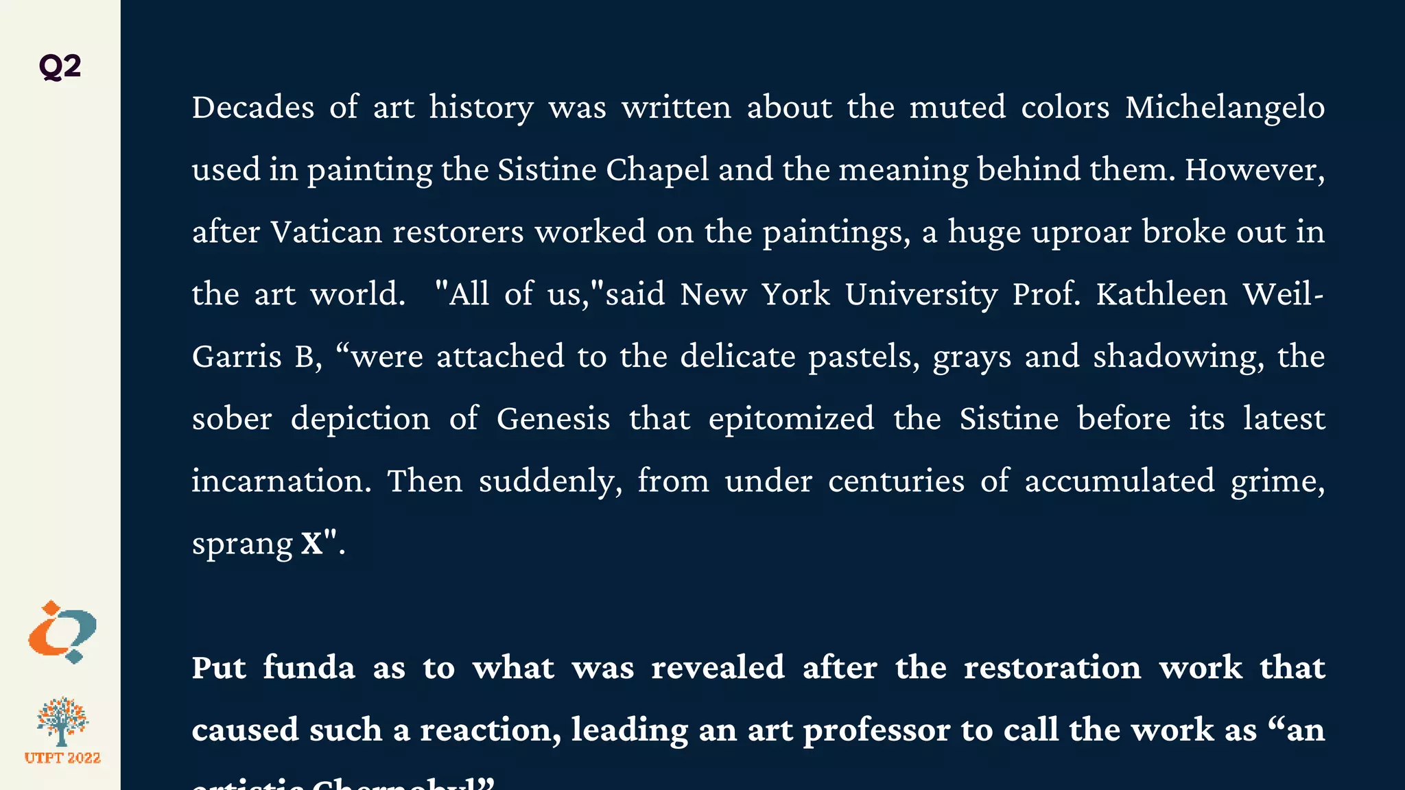 Decades of art history was written about the muted colors Michelangelo
used in painting the Sistine Chapel and the meaning behind them. However,
after Vatican restorers worked on the paintings, a huge uproar broke out in
the art world. "All of us,"said New York University Prof. Kathleen Weil-
Garris B, “were attached to the delicate pastels, grays and shadowing, the
sober depiction of Genesis that epitomized the Sistine before its latest
incarnation. Then suddenly, from under centuries of accumulated grime,
sprang X".
Put funda as to what was revealed after the restoration work that
caused such a reaction, leading an art professor to call the work as “an
Q2
 