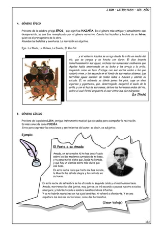 I BIM – LITERATURA – 1ER. AÑO
A. GÉNERO ÉPICO
Proviene de la palabra griega EPOS, que significa HAZAÑA. Es el género más antiguo y actualmente casi
desaparecido, ya que fue reemplazado por el género narrativo. Cuenta las hazañas y hechos de un héroe,
quien es el protagonista de la obra.
Abundan las batallas y aventuras. La narración es objetiva.
Ejm.: La Iliada, La Odisea, La Eneida, El Mio Cid.
B. GÉNERO LÍRICO
Proviene de la palabra LIRA, antiguo instrumento musical que se usaba para acompañar la recitación.
Es más conocido como POESÍA.
Sirve para expresar las emociones y sentimientos del autor, es decir, es subjetivo.
Ejemplo:
123
y el valiente Aquiles se arroja desde la orilla en medio del
río, que se yergue y se hincha con furor. El dios levanta
tumultuosamente sus aguas, rechaza los numerosos cadáveres que
Aquiles había amontonado en su lecho y los arroja a la orilla,
mugiendo como un toro. Protege con sus vastas ondas a los que
todavía viven, y los esconde en el fondo de sus vastos abismos. Las
terribles aguas asedian de todos lados a Aquiles y azotan su
escudo. Él, no sabiendo ya dónde poner los pies, coge un olmo
vigoroso y gigantesco, que, desarraigado, desgarró el suelo de la
orilla, y con el haz de sus ramas, detuvo las hermosas ondas del río,
sobre el cual formó un puente al caer entre sus dos márgenes.
(La Iliada)
El Poeta a su Amada
Amada, en esta noche tú te has crucificado
sobre los dos maderos curvados de mi beso,
y tu pena me ha dicho que Jesús ha llorado,
y que hay un viernes santo más dulce que
ese beso.
En esta noche rara que tanto me has mirado,
la Muerte ha estado alegre y ha cantado en
su hueso.
En esta noche de setiembre se ha oficiado mi segunda caída y el más humano beso.
Amada, moriremos los dos juntos, muy juntos; se irá secando a pausas nuestra excelsa
amargura; y habrán tocado a sombra nuestros labios difuntos.
Y ya no habrán reproches en tus ojos benditos; ni volveré a ofenderte. Y en una
sepultura los dos nos dormiremos, como dos hermanitos.
(Cesar Vallejo)
 