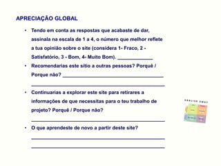 APRECIAÇÃO GLOBAL

  •   Tendo em conta as respostas que acabaste de dar,
      assinala na escala de 1 a 4, o número que melhor reflete
      a tua opinião sobre o site (considera 1- Fraco, 2 -
      Satisfatório, 3 - Bom, 4- Muito Bom). _____________
  •   Recomendarias este sítio a outras pessoas? Porquê /
      Porque não? _____________________________________
      _________________________________________________
  •   Continuarias a explorar este site para retirares a
      informações de que necessitas para o teu trabalho de
      projeto? Porquê / Porque não?
      _________________________________________________
  •   O que aprendeste de novo a partir deste site?
      _________________________________________________
      _________________________________________________
 