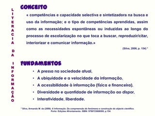 L
    Conceito
I        « competências e capacidade selectiva e sintetizadora na busca e
T
E        uso da informação; e o tipo de competências aprendidas, assim
R
A        como as necessidades espontâneas ou induzidas ao longo do
C        processo de escolarização no que toca a buscar, reproduzir/citar,
I
A        interiorizar e comunicar informação.»
                                                                                                    (Silva, 2006, p. 154) *
D
A

I   Fundamentos
N
F              • A pressa na sociedade atual,
O
R              • A ubiquidade e a velocidade da informação,
M              • A acessibilidade à informação (física e financeira),
A
Ç              • Diversidade e quantidade de informação ao dispor,
Ã
O              • Interatividade, liberdade.

    * Silva, Armando M. da (2006). A Informação. Da compreensão do fenómeno e construção do objecto científico.
                                 Porto: Edições Afrontamento. ISBN: 9789723608595, p.154.
 