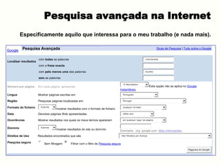 Pesquisa avançada na Internet
          Especificamente aquilo que interessa para o meu trabalho (e nada mais).

Google    Pesquisa Avançada                                                                                                   Dicas de Pesquisa | Tudo sobre o Google


                       com todas as palavras                                                                       v oluntariado
Localizar resultados
                       com a frase exacta

                       com pelo menos uma das palavras                                                             ac ç ões


                       sem as palavras

                                                                                          10 Res ultados
Número por página      Em cada página, apresentar                                                                       Esta opção não se aplica no Google
                                                                                     Instantâneo.
Língua                 Mostrar páginas escritas em                                        Português


Região                 Pesquisar páginas localizadas em:                                  Portugal


Formato do ficheiro      A penas                                                          qualquer f ormato
                                    mostrar resultados com o formato de ficheiro
Data                   Devolver páginas Web apresentadas                                  último ano


Ocorrências            Mostrar resultados nos quais os meus termos aparecem               em qualquer lugar da página



Domínio                  A penas
                                    mostrar resultados do site ou domínio            Exemplos: .org, google.com Mais informações
Direitos de Uso        Resultados encontrados que são                                    não f iltrados por lic enç a


Pesquisa segura            Sem filtragem       Filtrar com o filtro de Pesquisa segura
                                                                                                                                                    Pes quis a do Google
 