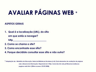 AVALIAR PÁGINAS WEB *
ASPETOS GERAIS


1. Qual é a localização (URL), do sítio
     em que estás a navegar?
     http____________________________
2. Como se chama o site?
3. Como encontraste esse sítio?
4. Porque decidiste consultar esse sítio e não outro?


* Adaptação de: Ministério da Educação, Rede de Bibliotecas Escolares (s/d): Guia elementar de avaliação de páginas
                    web, Literacia da Informação. Disponível em <http://www.rbe.min-edu.pt/literacia/avaliacao-
                    paginas-web.htm> [Último acesso: 29/09/2008].
 