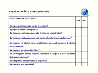 APRESENTAÇÃO E NAVEGABILIDADE


QUAL É O ASPETO DO SITE?
                                                                      SIM   NÃO


A página demora pouco tempo a carregar?
A página é de fácil navegação?
Os links para outras páginas são facilmente encontrados?

Os links para subpáginas ou outros sites funcionam correctamente?

Ao navegar na página para subpáginas, é possível regressar à página
inicial/ anterior?
As imagens na página são úteis?
As animações/ efeitos visuais valorizam a página e não distraem
desnecessariamente?
As fotografias parecem reais e originais?
As imagens têm legendas?
 
