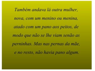 Também andava lá outra mulher,  nova, com um menino ou menina,  atado com um pano aos peitos, de  modo que não se lhe viam senão as  perninhas. Mas nas pernas da mãe,  e no resto, não havia pano algum. 
