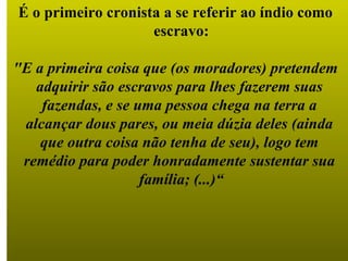 É o primeiro cronista a se referir ao índio como  escravo: "E a primeira coisa que (os moradores) pretendem  adquirir são escravos para lhes fazerem suas  fazendas, e se uma pessoa chega na terra a  alcançar dous pares, ou meia dúzia deles (ainda  que outra coisa não tenha de seu), logo tem  remédio para poder honradamente sustentar sua  família; (...)“ 