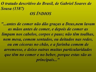 O tratado descritivo do Brasil, de Gabriel Soares de Sousa (1587)  OS ÍNDIOS "...antes de comer não dão graças a Deus,nem lavam as mãos antes de comer, e depois de comer as limpam nos cabelos, corpos e paus; não têm toalhas, nem mesa, comem sentados, ou deitados nas redes, ou em cócoras no chão, e a farinha comem de arremesso, e deixo outras muitas particularidades que têm no comer e no beber, porque estas são as principais..." 