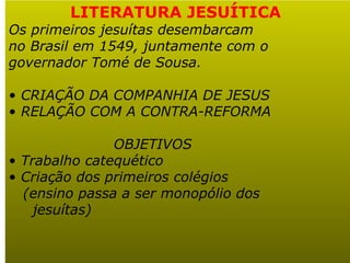   LITERATURA JESUÍTICA Os primeiros jesuítas desembarcam no Brasil em 1549, juntamente com o  governador Tomé de Sousa. CRIAÇÃO DA COMPANHIA DE JESUS RELAÇÃO COM A CONTRA-REFORMA OBJETIVOS Trabalho catequético Criação dos primeiros colégios (ensino passa a ser monopólio dos jesuítas) 
