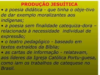 PRODUÇÃO JESUÍTICA a poesia didática - que tinha o obje-tivo de dar exemplo moralizantes aos indígenas;  a poesia sem finalidade catequiza-dora – relacionada à necessidade  individual de expressão;  o teatro pedagógico - baseado em textos extraídos da Bíblia;  as cartas de informação - relatavam, aos líderes da Igreja Católica Portu-guesa, como iam os trabalhos de catequese no Brasil.   