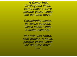 A Santa Inês Cordeirinha linda,  como folga o povo  porque vossa vinda  lhe dá lume novo!  Cordeirinha santa,  de Jesus querida,  vossa santa vinda  o diabo espanta.  Por isso vos canta,  com prazer, o povo,  porque vossa vinda  lhe dá lume novo.  (...) 