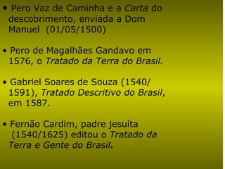Pero Vaz de Caminha e a  Carta  do  descobrimento, enviada a Dom  Manuel  (01/05/1500) Pero de Magalhães Gandavo em  1576, o  Tratado da Terra do Brasil.   Gabriel Soares de Souza (1540/ 1591),  Tratado Descritivo do Brasil ,  em 1587.  Fernão Cardim, padre jesuíta  (1540/1625) editou o  Tratado da  Terra e Gente do Brasil .   