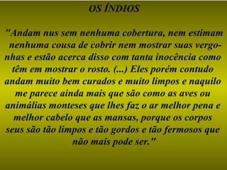 OS ÍNDIOS "Andam nus sem nenhuma cobertura, nem estimam nenhuma cousa de cobrir nem mostrar suas vergo- nhas e estão acerca disso com tanta inocência como  têm em mostrar o rosto. (...) Eles porém contudo  andam muito bem curados e muito limpos e naquilo  me parece ainda mais que são como as aves ou  animálias monteses que lhes faz o ar melhor pena e  melhor cabelo que as mansas, porque os corpos  seus são tão limpos e tão gordos e tão fermosos que  não mais pode ser." 