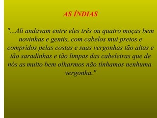 AS ÍNDIAS "...Ali andavam entre eles três ou quatro moças bem novinhas e gentis, com cabelos mui pretos e compridos pelas costas e suas vergonhas tão altas e tão saradinhas e tão limpas das cabeleiras que de nós  as   muito bem olharmos não tínhamos nenhuma  vergonha." 