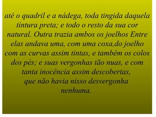 até o quadril e a nádega, toda tingida daquela tintura preta; e todo o resto da sua cor natural. Outra trazia ambos os joelhos Entre elas andava uma, com uma coxa,do joelho com as curvas assim tintas, e também os colos dos pés; e suas vergonhas tão nuas, e com tanta inocência assim descobertas,  que não havia nisso desvergonha  nenhuma.   