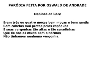 PARÓDIA FEITA POR OSWALD DE ANDRADE Meninas da Gare Eram três ou quatro moças bem moças e bem gentis Com cabelos mui pretos pelas espáduas E suas vergonhas tão altas e tão saradinhas Que de nós as muito bem olharmos Não tínhamos nenhuma vergonha.  