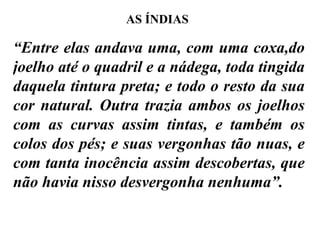 “ Entre elas andava uma, com uma coxa,do joelho até o quadril e a nádega, toda tingida daquela tintura preta; e todo o resto da sua cor natural. Outra trazia ambos os joelhos com as curvas assim tintas, e também os colos dos pés; e suas vergonhas tão nuas, e com tanta inocência assim descobertas, que não havia nisso desvergonha nenhuma”.  AS ÍNDIAS 