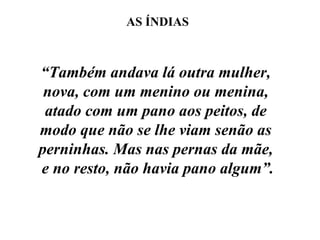“ Também andava lá outra mulher,  nova, com um menino ou menina,  atado com um pano aos peitos, de  modo que não se lhe viam senão as  perninhas. Mas nas pernas da mãe,  e no resto, não havia pano algum”. AS ÍNDIAS 