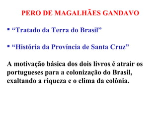 PERO DE MAGALHÃES GANDAVO “ Tratado da Terra do Brasil”  “ História da Província de Santa Cruz” A motivação básica dos dois livros é atrair os portugueses para a colonização do Brasil, exaltando a riqueza e o clima da colônia.  