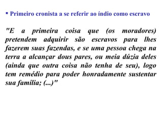 Primeiro cronista a se referir ao índio como escravo "E a primeira coisa que (os moradores) pretendem adquirir são escravos para lhes fazerem suas fazendas, e se uma pessoa chega na terra a alcançar dous pares, ou meia dúzia deles (ainda que outra coisa não tenha de seu), logo tem remédio para poder honradamente sustentar sua família; (...)" 