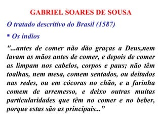 GABRIEL SOARES DE SOUSA O tratado descritivo do Brasil (1587)  Os índios "...antes de comer não dão graças a Deus,nem lavam as mãos antes de comer, e depois de comer as limpam nos cabelos, corpos e paus; não têm toalhas, nem mesa, comem sentados, ou deitados nas redes, ou em cócoras no chão, e a farinha comem de arremesso, e deixo outras muitas particularidades que têm no comer e no beber, porque estas são as principais...” 