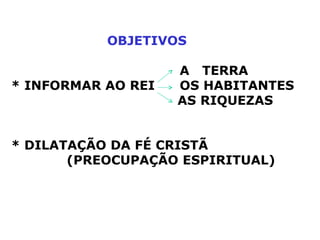 OBJETIVOS     A  TERRA * INFORMAR AO REI    OS HABITANTES   AS RIQUEZAS   * DILATAÇÃO DA FÉ CRISTÃ  (PREOCUPAÇÃO ESPIRITUAL) 