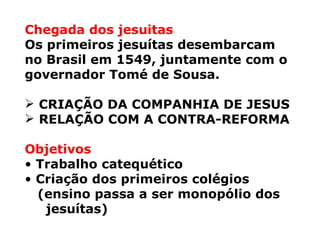 Chegada dos jesuitas Os primeiros jesuítas desembarcam  no Brasil em 1549, juntamente com o  governador Tomé de Sousa. CRIAÇÃO DA COMPANHIA DE JESUS RELAÇÃO COM A CONTRA-REFORMA Objetivos Trabalho catequético Criação dos primeiros colégios (ensino passa a ser monopólio dos jesuítas) 