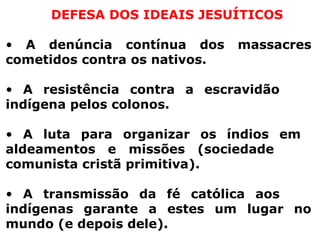 DEFESA DOS IDEAIS JESUÍTICOS A denúncia contínua dos massacres cometidos contra os nativos. A resistência contra a escravidão  indígena pelos colonos. A luta para organizar os índios em  aldeamentos e missões (sociedade  comunista cristã primitiva). A transmissão da fé católica aos  indígenas garante a estes um lugar no mundo (e depois dele). 