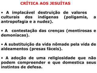 CRÍTICA AOS JESUÍTAS A implacável destruição de valores  culturais dos indígenas (poligamia, a antropofagia e a nudez). A  contestação das crenças (mentirosas e demoníacas). A substituição da vida nômade pela vida de aldeamentos (presas fáceis). A adoção de uma religiosidade que não podem compreender e que domestica seus instintos de defesa.  