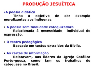 PRODUÇÃO JESUÍTICA A poesia didática  Tinha o objetivo de dar exemplo moralizantes aos indígenas.  A poesia sem finalidade catequizadora Relacionada à necessidade  individual de expressão.  O teatro pedagógico Baseado em textos extraídos da Bíblia. As cartas de informação  Relatavam, aos líderes da Igreja Católica Portu-guesa, como iam os trabalhos de catequese no Brasil.  