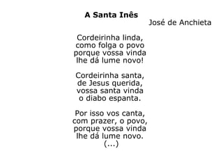 A Santa Inês José de Anchieta Cordeirinha linda,  como folga o povo  porque vossa vinda  lhe dá lume novo!  Cordeirinha santa,  de Jesus querida,  vossa santa vinda  o diabo espanta.  Por isso vos canta,  com prazer, o povo,  porque vossa vinda  lhe dá lume novo.  (...) 