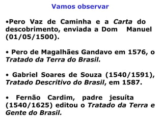 Vamos observar Pero Vaz de Caminha e a  Carta  do  descobrimento, enviada a Dom  Manuel  (01/05/1500). Pero de Magalhães Gandavo em 1576, o  Tratado da Terra do Brasil.   Gabriel Soares de Souza (1540/1591),  Tratado Descritivo do Brasil , em 1587.  Fernão Cardim, padre jesuíta  (1540/1625) editou o  Tratado da Terra e Gente do Brasil.   