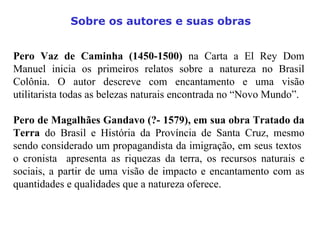 Pero Vaz de Caminha (1450-1500)  na Carta a El Rey Dom Manuel inicia os primeiros relatos sobre a natureza no Brasil Colônia. O autor descreve com encantamento e uma visão utilitarista todas as belezas naturais encontrada no “Novo Mundo”. Pero de Magalhães Gandavo (?- 1579), em sua obra Tratado da Terra  do Brasil e História da Província de Santa Cruz, mesmo sendo considerado um propagandista da imigração, em seus textos  o cronista  apresenta as riquezas da terra, os recursos naturais e sociais, a partir de uma visão de impacto e encantamento com as quantidades e qualidades que a natureza oferece. Sobre os autores e suas obras 