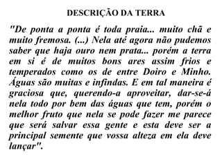 "De ponta a ponta é toda praia... muito chã e muito fremosa. (...) Nela até agora não pudemos saber que haja ouro nem prata... porém a terra em si é de muitos bons ares assim frios e temperados como os de entre Doiro e Minho. Águas são muitas e infindas. E em tal maneira é graciosa que, querendo-a aproveitar, dar-se-á nela todo por bem das águas que tem, porém o melhor fruto que nela se pode fazer me parece que será salvar essa gente e esta deve ser a principal semente que vossa alteza em ela deve lançar". DESCRIÇÃO DA TERRA 
